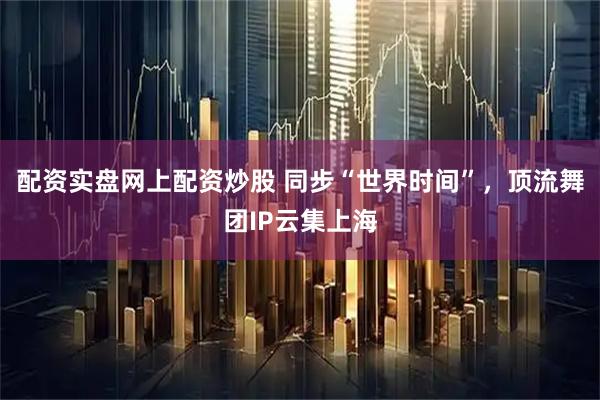 配资实盘网上配资炒股 同步“世界时间”，顶流舞团IP云集上海