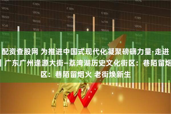配资查股网 为推进中国式现代化凝聚磅礴力量·走进历史文化街区｜广东广州逢源大街—荔湾湖历史文化街区：巷陌留烟火 老街焕新生