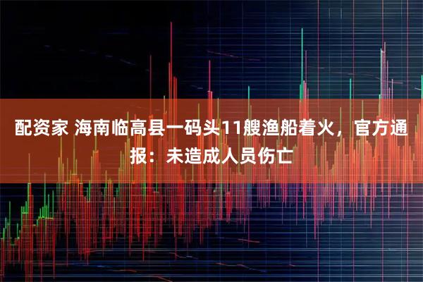 配资家 海南临高县一码头11艘渔船着火，官方通报：未造成人员伤亡