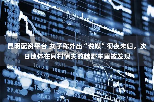 昆明配资平台 女子称外出“说媒”彻夜未归，次日遗体在同村情夫的越野车里被发现