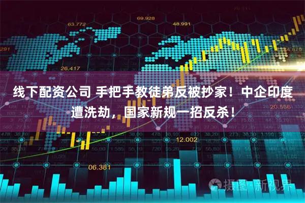 线下配资公司 手把手教徒弟反被抄家！中企印度遭洗劫，国家新规一招反杀！
