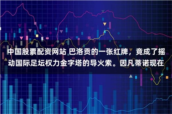 中国股票配资网站 巴洛贡的一张红牌，竟成了摇动国际足坛权力金字塔的导火索。因凡蒂诺现在
