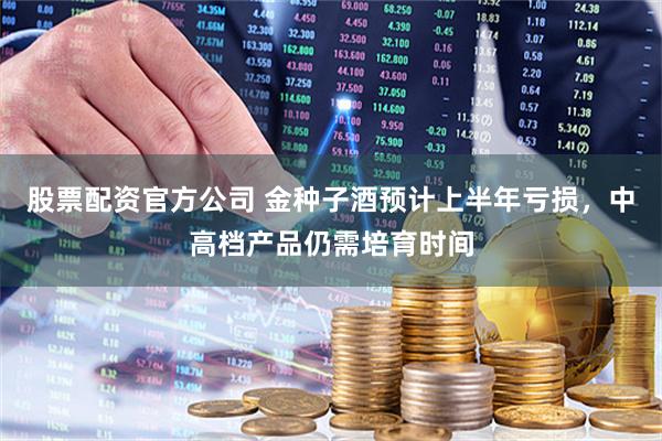 股票配资官方公司 金种子酒预计上半年亏损，中高档产品仍需培育时间
