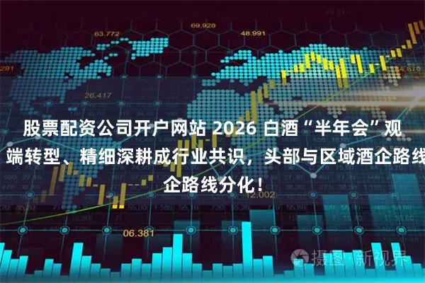 股票配资公司开户网站 2026 白酒“半年会”观察：C 端转型、精细深耕成行业共识，头部与区域酒企路线分化！