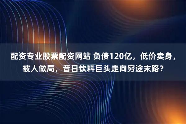 配资专业股票配资网站 负债120亿，低价卖身，被人做局，昔日饮料巨头走向穷途末路？