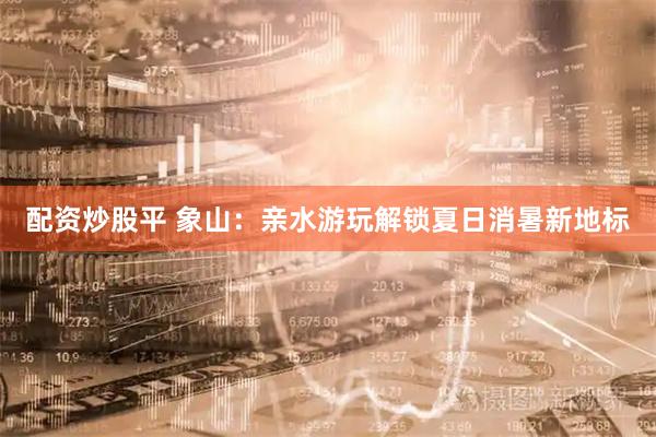 配资炒股平 象山：亲水游玩解锁夏日消暑新地标