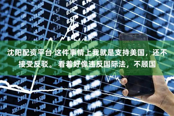 沈阳配资平台 这件事情上我就是支持美国，还不接受反驳。 看着好像违反国际法，不顾国