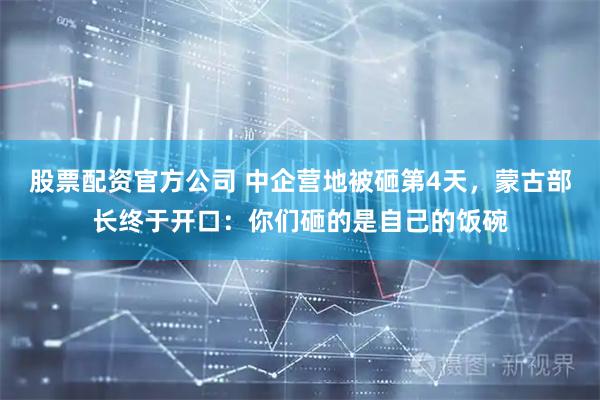 股票配资官方公司 中企营地被砸第4天,蒙古部长终于开口:你们砸的是自己的饭碗